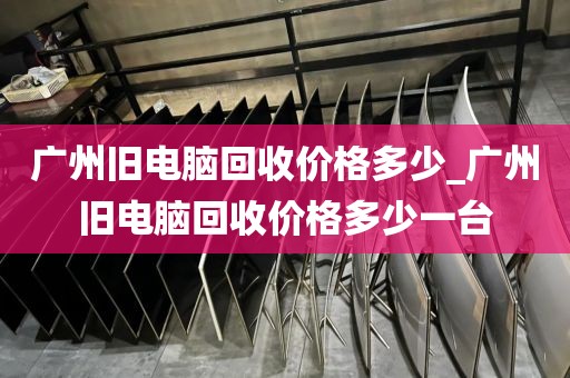 广州旧电脑回收价格多少_广州旧电脑回收价格多少一台