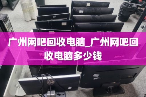 广州网吧回收电脑_广州网吧回收电脑多少钱