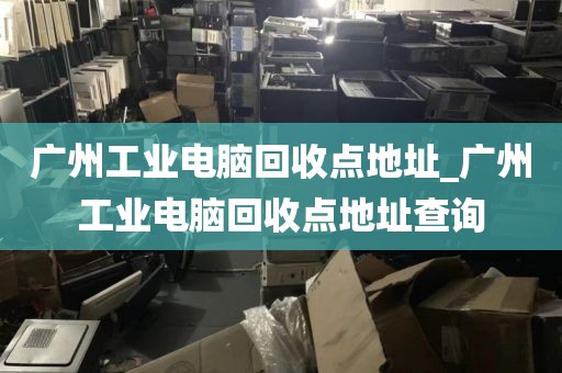 广州工业电脑回收点地址_广州工业电脑回收点地址查询