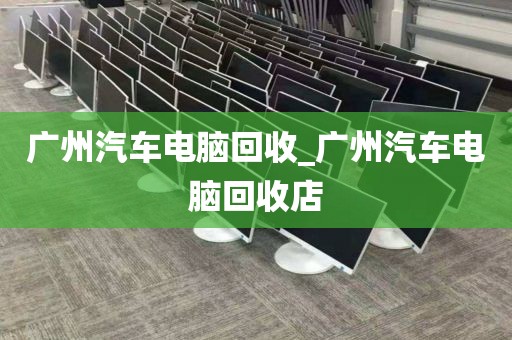 广州汽车电脑回收_广州汽车电脑回收店