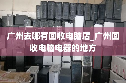 广州去哪有回收电脑店_广州回收电脑电器的地方