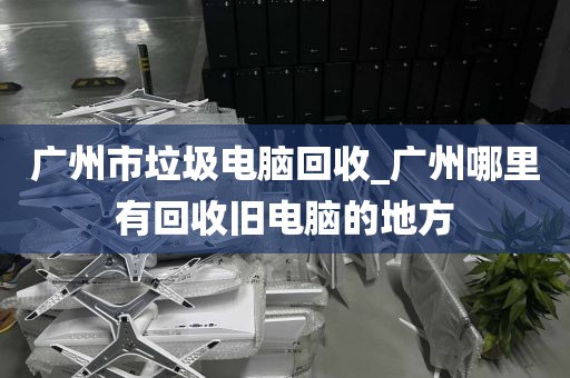 广州市垃圾电脑回收_广州哪里有回收旧电脑的地方