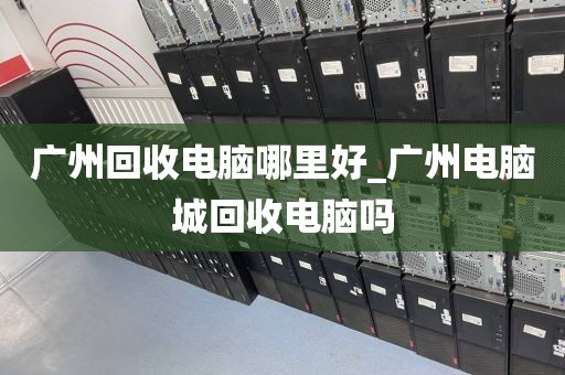 广州回收电脑哪里好_广州电脑城回收电脑吗