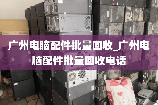 广州电脑配件批量回收_广州电脑配件批量回收电话