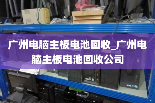 广州电脑主板电池回收_广州电脑主板电池回收公司