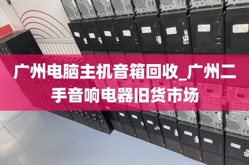 广州电脑主机音箱回收_广州二手音响电器旧货市场