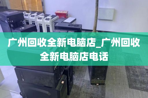 广州回收全新电脑店_广州回收全新电脑店电话