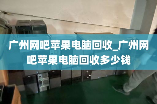 广州网吧苹果电脑回收_广州网吧苹果电脑回收多少钱