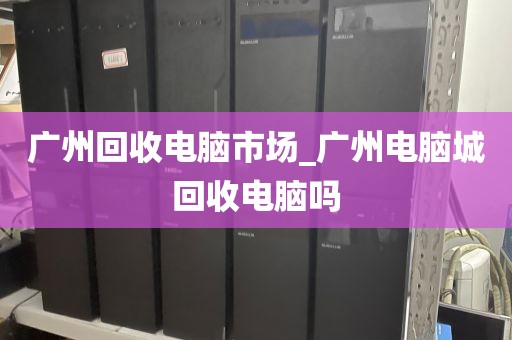 广州回收电脑市场_广州电脑城回收电脑吗