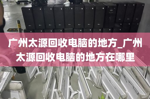 广州太源回收电脑的地方_广州太源回收电脑的地方在哪里