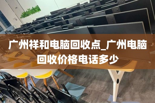 广州祥和电脑回收点_广州电脑回收价格电话多少