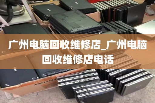 广州电脑回收维修店_广州电脑回收维修店电话