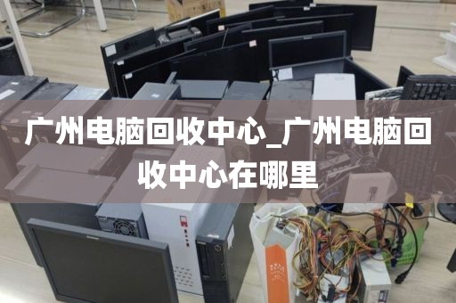 广州电脑回收中心_广州电脑回收中心在哪里