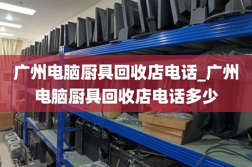 广州电脑厨具回收店电话_广州电脑厨具回收店电话多少