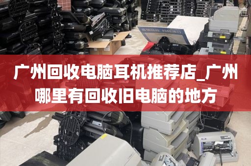 广州回收电脑耳机推荐店_广州哪里有回收旧电脑的地方