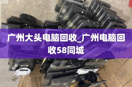 广州大头电脑回收_广州电脑回收58同城