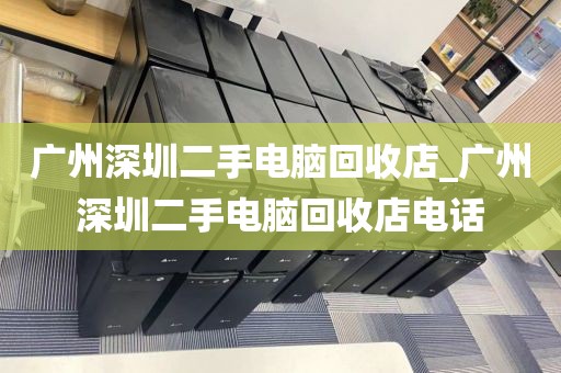 广州深圳二手电脑回收店_广州深圳二手电脑回收店电话