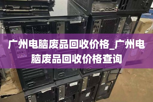 广州电脑废品回收价格_广州电脑废品回收价格查询