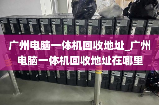 广州电脑一体机回收地址_广州电脑一体机回收地址在哪里