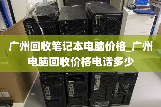 广州回收笔记本电脑价格_广州电脑回收价格电话多少