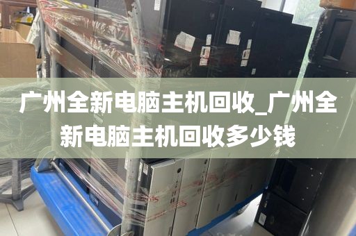 广州全新电脑主机回收_广州全新电脑主机回收多少钱