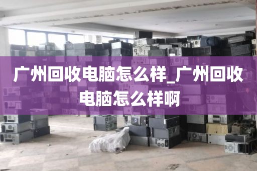 广州回收电脑怎么样_广州回收电脑怎么样啊