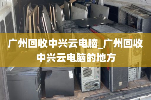 广州回收中兴云电脑_广州回收中兴云电脑的地方