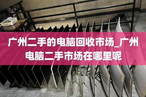 广州二手的电脑回收市场_广州电脑二手市场在哪里呢