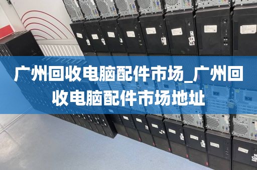 广州回收电脑配件市场_广州回收电脑配件市场地址