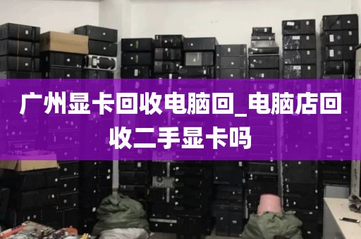 广州显卡回收电脑回_电脑店回收二手显卡吗