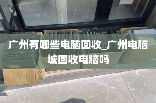 广州有哪些电脑回收_广州电脑城回收电脑吗