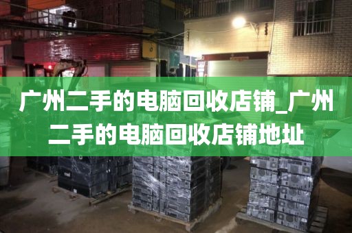 广州二手的电脑回收店铺_广州二手的电脑回收店铺地址