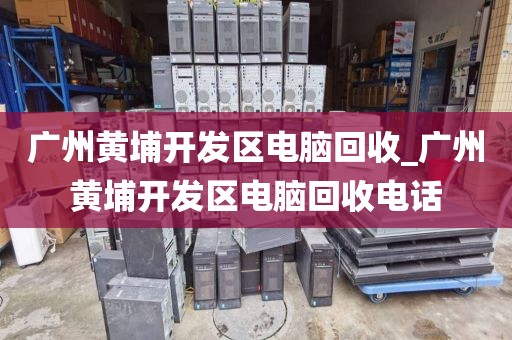 广州黄埔开发区电脑回收_广州黄埔开发区电脑回收电话