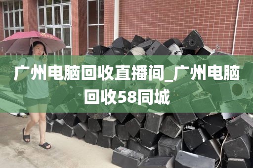 广州电脑回收直播间_广州电脑回收58同城