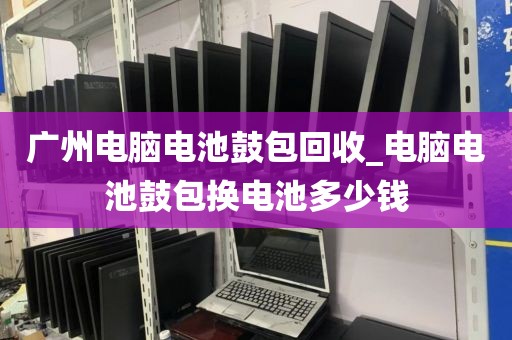 广州电脑电池鼓包回收_电脑电池鼓包换电池多少钱