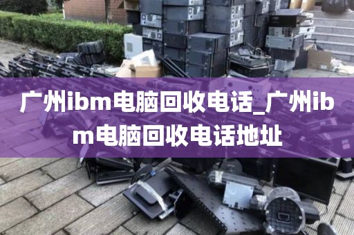 广州ibm电脑回收电话_广州ibm电脑回收电话地址