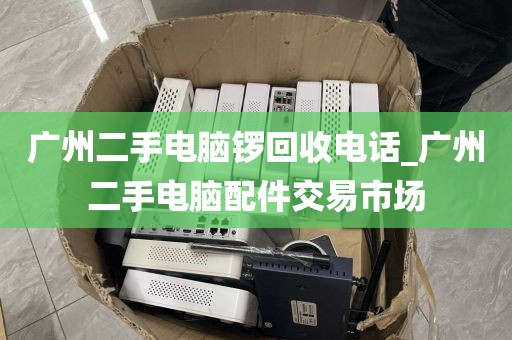 广州二手电脑锣回收电话_广州二手电脑配件交易市场