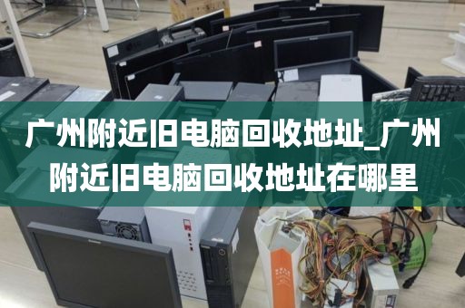 广州附近旧电脑回收地址_广州附近旧电脑回收地址在哪里