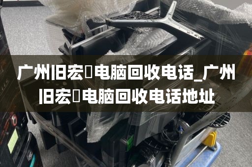 广州旧宏碁电脑回收电话_广州旧宏碁电脑回收电话地址